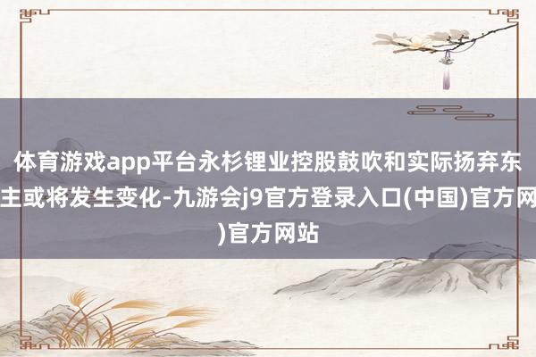 体育游戏app平台永杉锂业控股鼓吹和实际扬弃东谈主或将发生变化-九游会j9官方登录入口(中国)官方网站