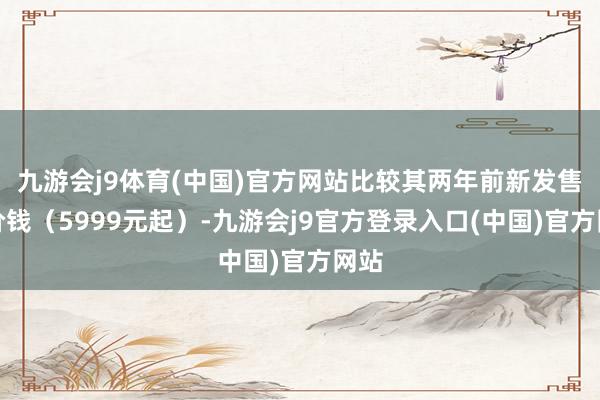 九游会j9体育(中国)官方网站比较其两年前新发售的价钱（5999元起）-九游会j9官方登录入口(中国)官方网站